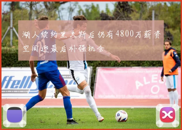 湖人续约里夫斯后仍有4800万薪资空间迎最后补强机会