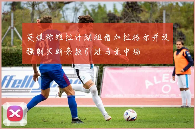 英媒称维拉计划租借加拉格尔并设强制买断条款引进马竞中场