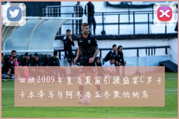 回顾2009年皇马夏窗引援盛宴C罗卡卡本泽马与阿韦洛亚齐聚伯纳乌