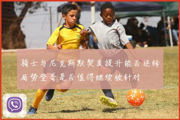 骑士与尼克斯默契度提升能否逆转局势登哥是否值得继续被针对
