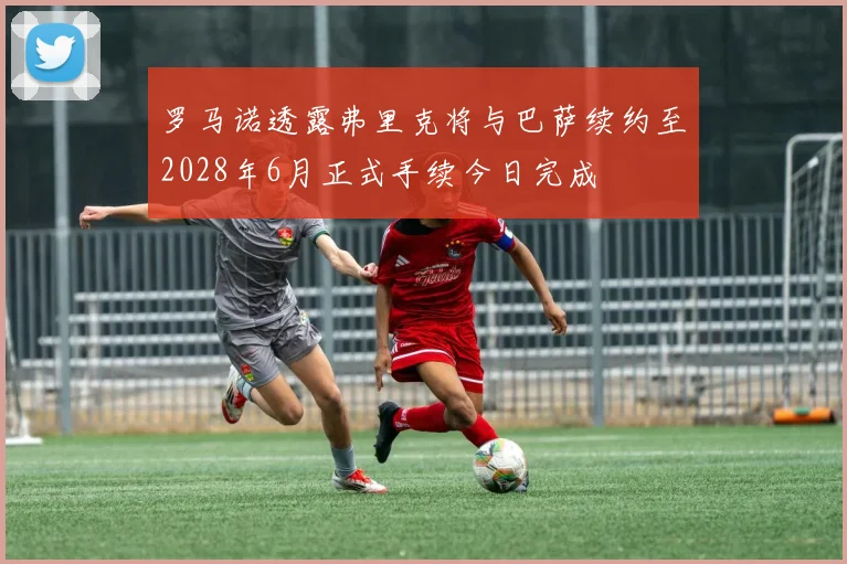 罗马诺透露弗里克将与巴萨续约至2028年6月正式手续今日完成