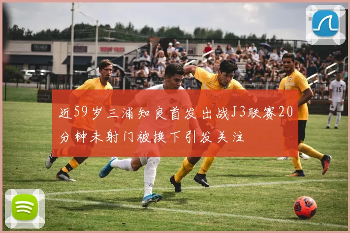 近59岁三浦知良首发出战J3联赛20分钟未射门被换下引发关注