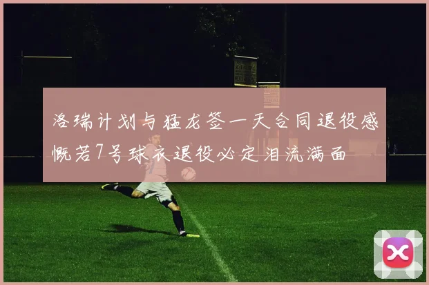 洛瑞计划与猛龙签一天合同退役感慨若7号球衣退役必定泪流满面