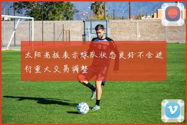 太阳老板表示球队状态良好不会进行重大交易调整