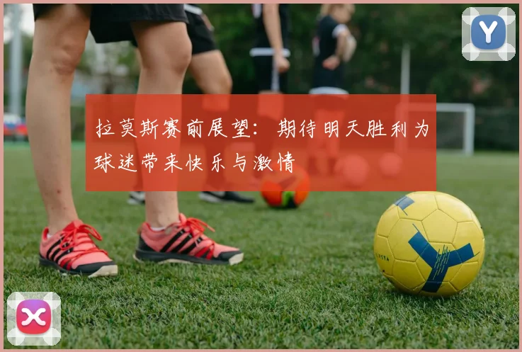 拉莫斯赛前展望：期待明天胜利为球迷带来快乐与激情
