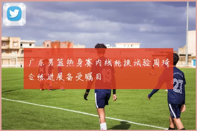 广东男篮热身赛内线轮换试验周琦合练进展备受瞩目