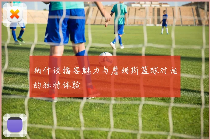 纳什谈播客魅力与詹姆斯篮球对话的独特体验
